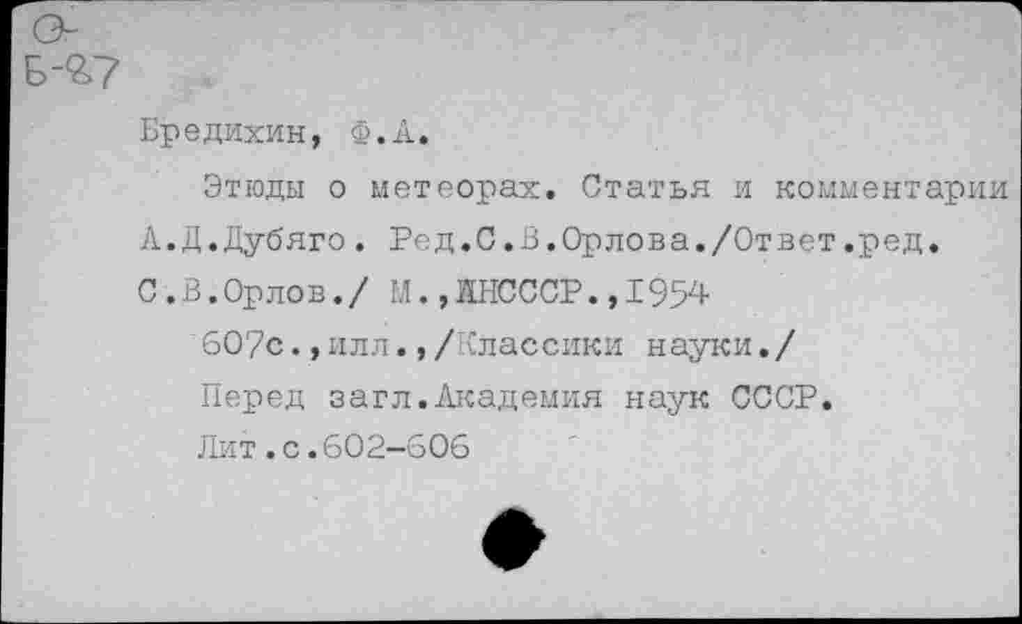 ﻿Бредихин, Ф.А.
Этюды о метеорах. Статья и комментарии А.Д.Дубяго. Ред.С.В.Орлова./Ответ.ред.
С. В.Орлов./ М.,11НСССР.,1954
607с.,илл.,/Классики науки./
Перед загл.Академия наук СССР.
Лит.с.602-606